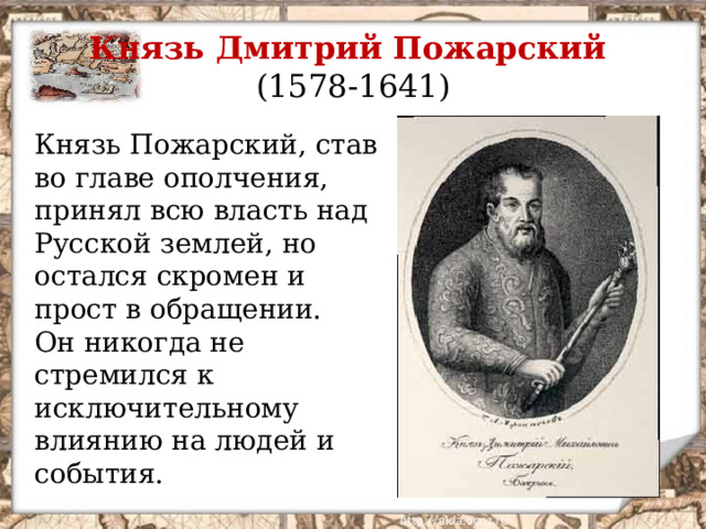 Князь Дмитрий Пожарский  (1578-1641) Князь Пожарский, став во главе ополчения, принял всю власть над Русской землей, но остался скромен и прост в обращении. Он никогда не стремился к исключительному влиянию на людей и события.  