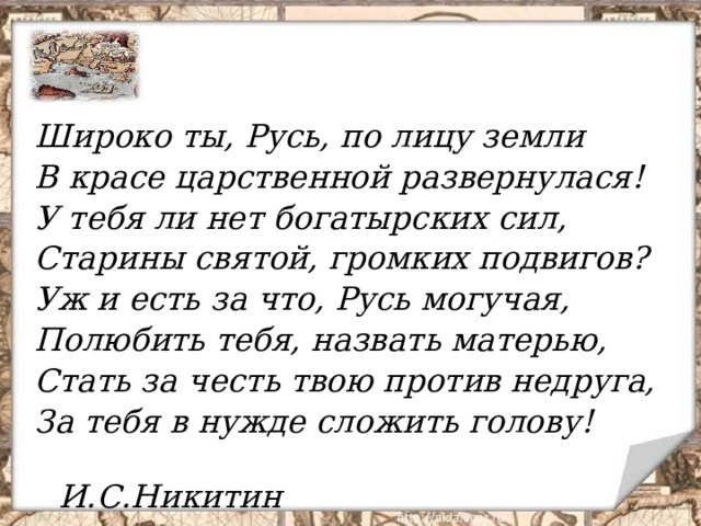 Широко ты, Русь, по лицу земли В красе царственной развернулася! У тебя ли нет богатырских сил, Старины святой, громких подвигов? Уж и есть за что, Русь могучая, Полюбить тебя, назвать матерью, Стать за честь твою против недруга, За тебя в нужде сложить голову!  И.С.Никитин  