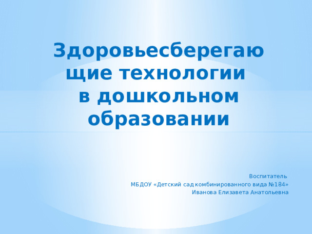 Здоровьесберегающие технологии  в дошкольном образовании   Воспитатель МБДОУ «Детский сад комбинированного вида №184» Иванова Елизавета Анатольевна   