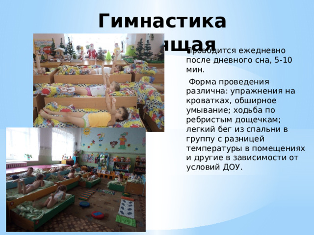 Гимнастика бодрящая   Проводится ежедневно после дневного сна, 5-10 мин.  Форма проведения различна: упражнения на кроватках, обширное умывание; ходьба по ребристым дощечкам; легкий бег из спальни в группу с разницей температуры в помещениях и другие в зависимости от условий ДОУ.                                                                                                                                                                                                      