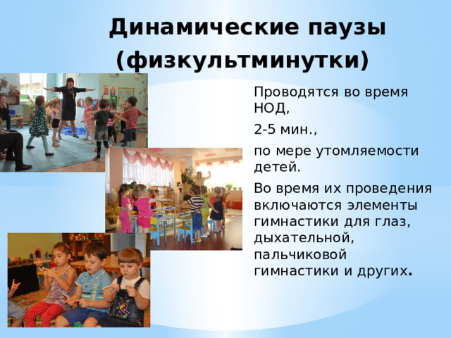 Динамические паузы (физкультминутки)   Проводятся во время НОД, 2-5 мин., по мере утомляемости детей. Во время их проведения включаются элементы гимнастики для глаз, дыхательной, пальчиковой гимнастики и других . 