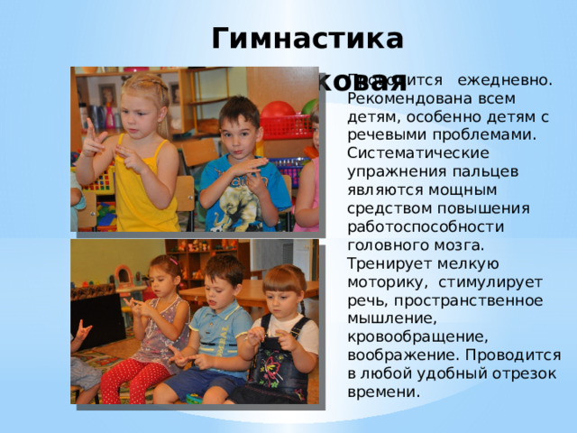 Гимнастика пальчиковая   Проводится   ежедневно. Рекомендована всем детям, особенно детям с речевыми проблемами. Систематические  упражнения пальцев являются мощным средством повышения работоспособности головного мозга. Тренирует мелкую моторику,  стимулирует речь, пространственное мышление, кровообращение, воображение. Проводится в любой удобный отрезок времени. 