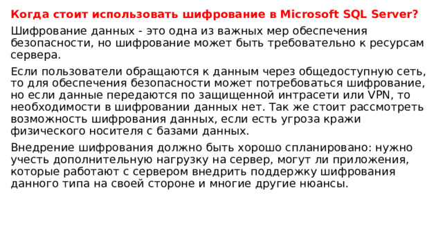 Когда стоит использовать шифрование в Microsoft  SQL Server? Шифрование данных - это одна из важных мер обеспечения безопасности, но шифрование может быть требовательно к ресурсам сервера. Если пользователи обращаются к данным через общедоступную сеть, то для обеспечения безопасности может потребоваться шифрование, но если данные передаются по защищенной интрасети или VPN, то необходимости в шифровании данных нет. Так же стоит рассмотреть возможность шифрования данных, если есть угроза кражи физического носителя с базами данных. Внедрение шифрования должно быть хорошо спланировано: нужно учесть дополнительную нагрузку на сервер, могут ли приложения, которые работают c сервером внедрить поддержку шифрования данного типа на своей стороне и многие другие нюансы. 
