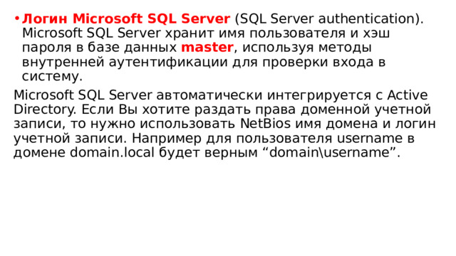 Логин Microsoft SQL Server   (SQL Server authentication). Microsoft SQL Server хранит имя пользователя и хэш пароля в базе данных   master , используя методы внутренней аутентификации для проверки входа в систему. Microsoft SQL Server автоматически интегрируется с Active Directory. Если Вы хотите раздать права доменной учетной записи, то нужно использовать NetBios имя домена и логин учетной записи. Например для пользователя username в домене domain.local будет верным “domain\username”. 