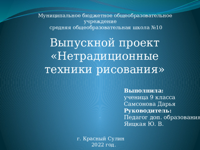 Муниципальное бюджетное общеобразовательное учреждение средняя общеобразовательная школа №10 Выпускной проект «Нетрадиционные техники рисования» Выполнила: ученица 9 класса Самсонова Дарья Руководитель: Педагог доп. образования Яицкая Ю. В. г. Красный Сулин  2022 год. 