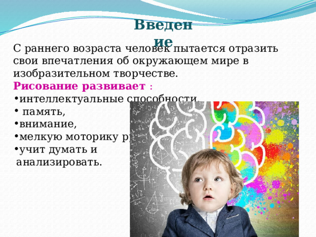 Введение С раннего возраста человек пытается отразить свои впечатления об окружающем мире в изобразительном творчестве. Рисование развивает : интеллектуальные способности,  память, внимание, мелкую моторику рук, учит думать и  анализировать. 