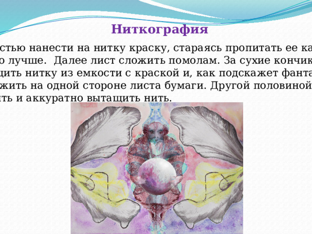 Ниткография  Кистью нанести на нитку краску, стараясь пропитать ее как  можно лучше. Далее лист сложить помолам. За сухие кончики  вытащить нитку из емкости с краской и, как подскажет фантазия,  разложить на одной стороне листа бумаги. Другой половиной Накрыть и аккуратно вытащить нить. 