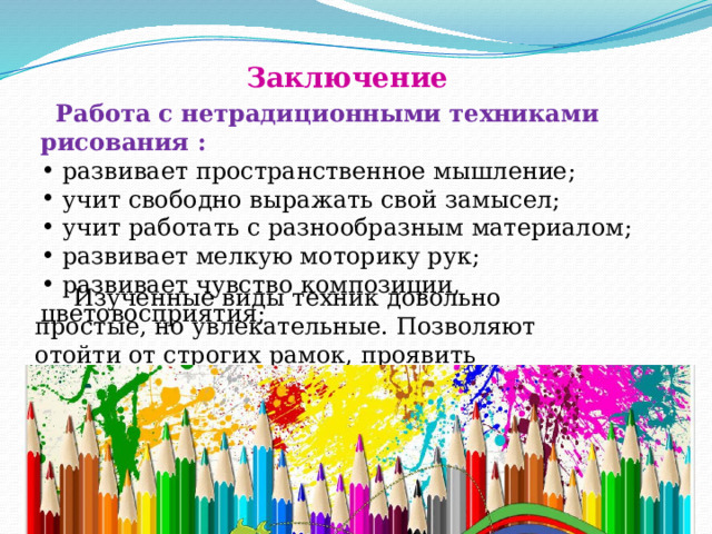 Заключение  Работа с нетрадиционными техниками рисования :  развивает пространственное мышление;  учит свободно выражать свой замысел;  учит работать с разнообразным материалом;  развивает мелкую моторику рук;  развивает чувство композиции, цветовосприятия;  Изученные виды техник довольно простые, но увлекательные. Позволяют отойти от строгих рамок, проявить фантазию и творчество. 