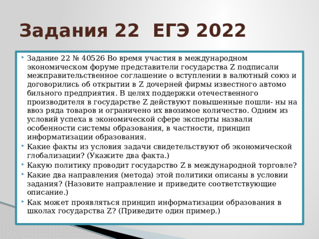 Задания 22 ЕГЭ 2022 Задание 22 № 40526 Во время участия в международном экономическом форуме представители государства Z подписали межправительственное соглашение о вступлении в валютный союз и договорились об открытии в Z дочерней фирмы известного автомо бильного предприятия. В целях поддержки отечественного производителя в государстве Z действуют повышенные пошли‐ ны на ввоз ряда товаров и ограничено их ввозимое количество. Одним из условий успеха в экономической сфере эксперты назвали особенности системы образования, в частности, принцип информатизации образования. Какие факты из условия задачи свидетельствуют об экономической глобализации? (Укажите два факта.) Какую политику проводит государство Z в международной торговле? Какие два направления (метода) этой политики описаны в условии задания? (Назовите направление и приведите соответствующие описание.) Как может проявляться принцип информатизации образования в школах государства Z? (Приведите один пример.) 
