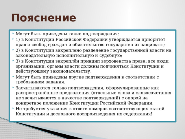 Пояснение Могут быть приведены такие подтверждения: 1) в Конституции Российской Федерации утверждается приоритет прав и свобод граждан и обязательство государства их защищать; 2) в Конституции закреплено разделение государственной власти на законодательную исполнительную и судебную; 3) в Конституции закреплён принцип верховенства права: все люди, организации, органы власти должны подчиняться Конституции и действующему законодательству. Могут быть приведены другие подтверждения в соответствии с требованием задания. Засчитываются только подтверждения, сформулированные как распространённые предложения (отдельные слова и словосочетания не засчитываются в качестве подтверждений) с опорой на конкретное положение Конституции Российской Федерации. Не требуется указания в ответе номеров соответствующих статей Конституции и дословного воспроизведения их содержания! 