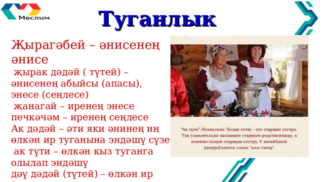 Туганлык Җырагәбей – әнисенең әнисе  җырак дәдәй ( түтей) – әнисенең абыйсы (апасы), энесе (сеңлесе)  җанагай – иренең энесе печкәчәм – иренең сеңлесе Ак дәдәй – әти яки әнинең иң өлкән ир туганына эндәшү сүзе  ак түти – өлкән кыз туганга олылап эндәшү дәү дәдәй (түтей) – өлкән ир (кыз) туганга эндәшү сүзе  җырак бабай – әнисенең әтисе   . 