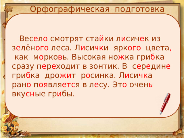 Орфографическая подготовка  Вес е л о смотрят ста й ки л и сич е к из з е лён ого леса. Л и си чк и ярк ого цвета , как м о рко в ь. Высокая но ж ка гри б ка сразу п е р е ходит в зонтик. В с е р е дин е гри б ка дро жи т р о синка. Л и си чк а ран о п оя вля етс я в л е су. Эт о очен ь вку сн ые гр и бы. 