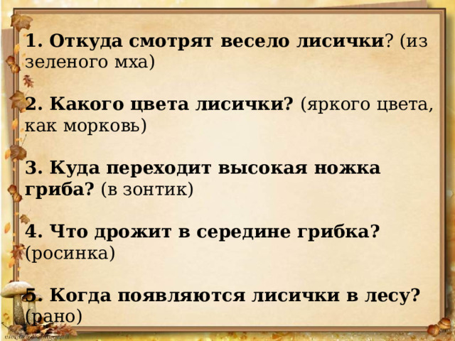 1. Откуда смотрят весело лисички ? (из зеленого мха) 2. Какого цвета лисички? (яркого цвета, как морковь) 3. Куда переходит высокая ножка гриба? (в зонтик) 4. Что дрожит в середине грибка? (росинка) 5. Когда появляются лисички в лесу? (рано) 6. Это вкусные грибы? (очень вкусные) 