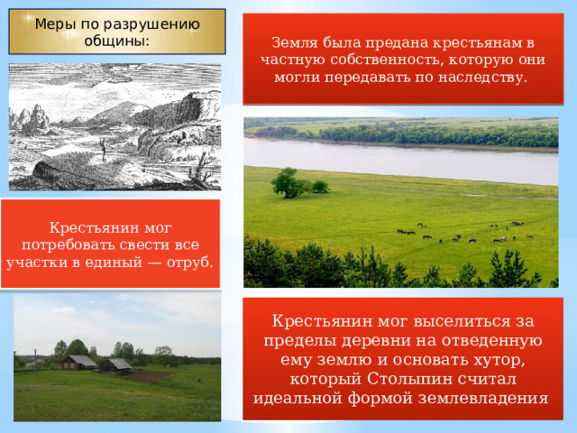 Меры по разрушению общины: Земля была предана крестьянам в частную собственность, которую они могли передавать по наследству. Крестьянин мог потребовать свести все участки в единый — отруб. Крестьянин мог выселиться за пределы деревни на отведенную ему землю и основать хутор, который Столыпин считал идеальной формой землевладения  