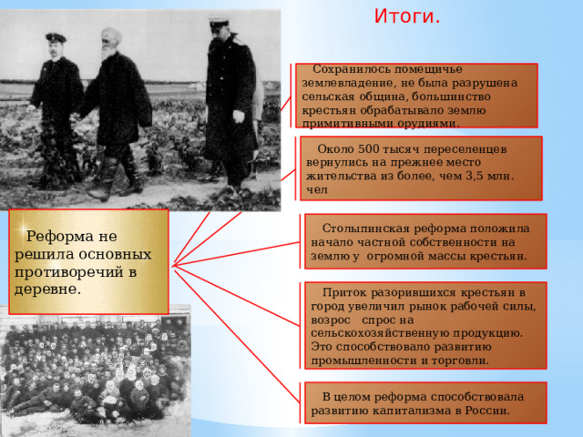 Итоги. Сохранилось помещичье землевладение, не была разрушена сельская община, большинство крестьян обрабатывало землю примитивными орудиями. Около 500 тысяч переселенцев вернулись на прежнее место жительства из более, чем 3,5 млн. чел Реформа не решила основных противоречий в деревне. Столыпинская реформа положила начало частной собственности на землю у огромной массы крестьян. Приток разорившихся крестьян в город увеличил рынок рабочей силы, возрос спрос на сельскохозяйственную продукцию.  Это способствовало развитию промышленности и торговли. В целом реформа способствовала развитию капитализма в России.  