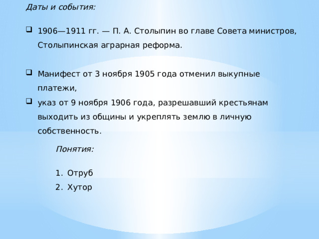 Даты и события:  1906—1911 гг. — П. А. Столыпин во главе Совета министров, Столыпинская аграрная реформа. Манифест от 3 ноября 1905 года отменил выкупные платежи, указ от 9 ноября 1906 года, разрешавший крестьянам выходить из общины и укреплять землю в личную собственность. Понятия:  Отруб Хутор  