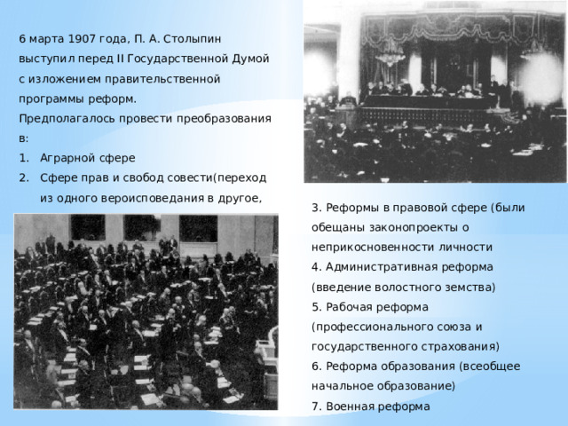 6 марта 1907 года, П. А. Столыпин выступил перед II Государственной Думой с изложением правительственной программы реформ. Предполагалось провести преобразования в: Аграрной сфере Сфере прав и свобод совести(переход из одного вероисповедания в другое, закон о старообрядческих общинах и др. ). 3. Реформы в правовой сфере (были обещаны законопроекты о неприкосновенности личности 4. Административная реформа (введение волостного земства) 5. Рабочая реформа (профессионального союза и государственного страхования) 6. Реформа образования (всеобщее начальное образование) 7. Военная реформа  
