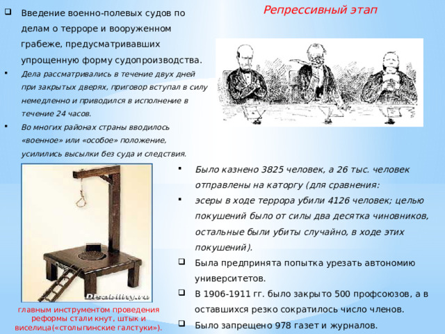 Введение военно-полевых судов по делам о терроре и вооруженном грабеже, предусматривавших упрощенную форму судопроизводства. Репрессивный этап Дела рассматривались в течение двух дней при закрытых дверях, приговор вступал в силу немедленно и приводился в исполнение в течение 24 часов. Во многих районах страны вводилось «военное» или «особое» положение, усилились высылки без суда и следствия. Было казнено 3825 человек, а 26 тыс. человек отправлены на каторгу (для сравнения: эсеры в ходе террора убили 4126 человек; целью покушений было от силы два десятка чиновников, остальные были убиты случайно, в ходе этих покушений). Была предпринята попытка урезать автономию университетов. В 1906-1911 гг. было закрыто 500 профсоюзов, а в оставшихся резко сократилось число членов. Было запрещено 978 газет и журналов. главным инструментом проведения реформы стали кнут, штык и виселица(«столыпинские галстуки»).  
