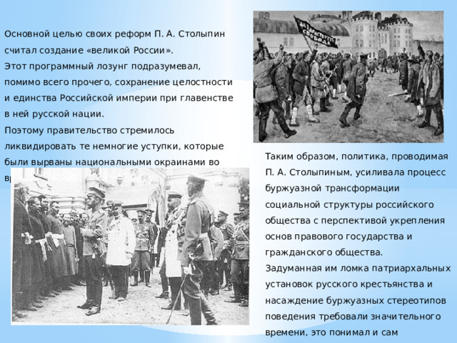   Основной целью своих реформ П. А. Столыпин считал создание «великой России». Этот программный лозунг подразумевал, помимо всего прочего, сохранение целостности и единства Российской империи при главенстве в ней русской нации. Поэтому правительство стремилось ликвидировать те немногие уступки, которые были вырваны национальными окраинами во время революции.       Таким образом, политика, проводимая П. А. Столыпиным, усиливала процесс буржуазной трансформации социальной структуры российского общества с перспективой укрепления основ правового государства и гражданского общества. Задуманная им ломка патриархальных установок русского крестьянства и насаждение буржуазных стереотипов поведения требовали значительного времени, это понимал и сам реформатор.  