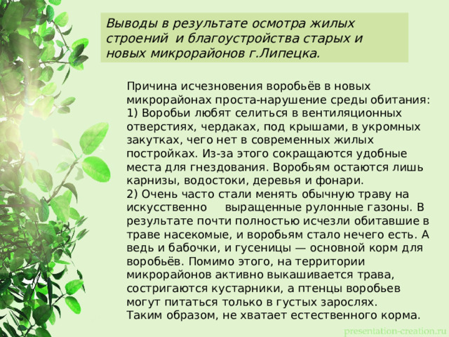 Выводы в результате осмотра жилых строений и благоустройства старых и новых микрорайонов г.Липецка. Причина исчезновения воробьёв в новых микрорайонах проста-нарушение среды обитания: 1) Воробьи любят селиться в вентиляционных отверстиях, чердаках, под крышами, в укромных закутках, чего нет в современных жилых постройках. Из-за этого сокращаются удобные места для гнездования. Воробьям остаются лишь карнизы, водостоки, деревья и фонари. 2) Очень часто стали менять обычную траву на искусственно выращенные рулонные газоны. В результате почти полностью исчезли обитавшие в траве насекомые, и воробьям стало нечего есть. А ведь и бабочки, и гусеницы — основной корм для воробьёв. Помимо этого, на территории микрорайонов активно выкашивается трава, состригаются кустарники, а птенцы воробьев могут питаться только в густых зарослях. Таким образом, не хватает естественного корма. 