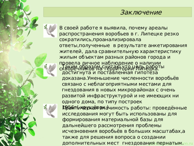  Заключение В своей работе я выявила, почему ареалы распространения воробьев в г. Липецке резко сократились,проанализировала ответы,полученные в результате анкетирования жителей, дала сравнительную характеристику жилым объектам разных районов города и провела личное наблюдение о наличии скворечников на территории Липецка. Таким образом,считаю,что цель работы достигнута и поставленная гипотеза доказана.Уменьшение численности воробьёв связано с неблагоприятными местами для гнездования в новых микрорайонах с очень развитой инфраструктурой и не имеющих ни одного дома, по типу построек 1956г( хрущёвок ). Практическая значимость работы: проведённые исследования могут быть использованы для формирования материальной базы для дальнейшего рассмотрения проблемы исчезновения воробьёв в больших масштабах,а также для решения вопроса о создании дополнительных мест гнездования пернатым. 