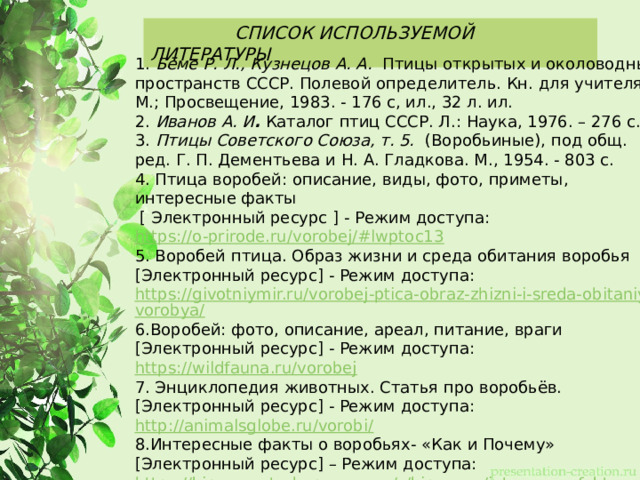  СПИСОК ИСПОЛЬЗУЕМОЙ ЛИТЕРАТУРЫ 1. Бёме Р. Л., Кузнецов А. А.  Птицы открытых и околоводных пространств СССР. Полевой определитель. Кн. для учителя. - М.; Просвещение, 1983. - 176 с, ил., 32 л. ил. 2. Иванов А. И .  Каталог птиц СССР. Л.: Наука, 1976. – 276 с. 3.  Птицы Советского Союза, т. 5.   (Воробьиные), под общ. ред. Г. П. Дементьева и Н. А. Гладкова. М., 1954. - 803 с. 4. Птица воробей: описание, виды, фото, приметы, интересные факты  [ Электронный ресурс ] - Режим доступа: https://o-prirode.ru/vorobej/#lwptoc13 5. Воробей птица. Образ жизни и среда обитания воробья [Электронный ресурс] - Режим доступа: https://givotniymir.ru/vorobej-ptica-obraz-zhizni-i-sreda-obitaniya-vorobya/ 6.Воробей: фото, описание, ареал, питание, враги [Электронный ресурс] - Режим доступа: https://wildfauna.ru/vorobej 7. Энциклопедия животных. Статья про воробьёв. [Электронный ресурс] - Режим доступа: http://animalsglobe.ru/vorobi/ 8.Интересные факты о воробьях- «Как и Почему» [Электронный ресурс] – Режим доступа: https://kipmu-ru.turbopages.org/s/kipmu.ru/interesnye-fakty-o-vorobyax/   
