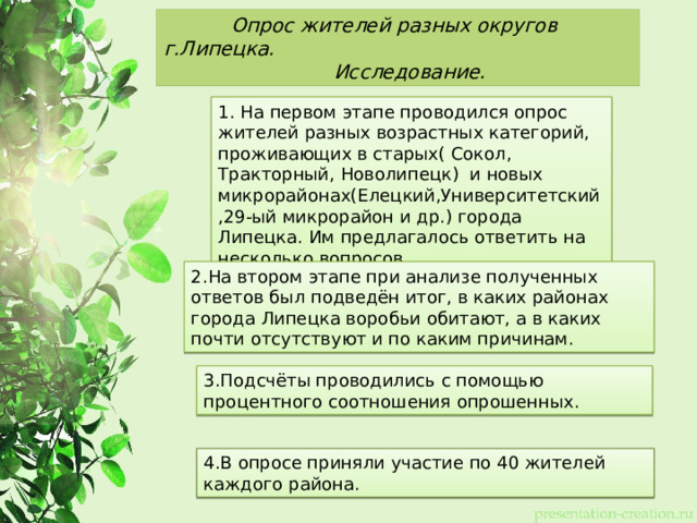  Опрос жителей разных округов г.Липецка.   Исследование. 1. На первом этапе проводился опрос жителей разных возрастных категорий, проживающих в старых( Сокол, Тракторный, Новолипецк) и новых микрорайонах(Елецкий,Университетский,29-ый микрорайон и др.) города Липецка. Им предлагалось ответить на несколько вопросов. 2.На втором этапе при анализе полученных ответов был подведён итог, в каких районах города Липецка воробьи обитают, а в каких почти отсутствуют и по каким причинам. 3.Подсчёты проводились с помощью процентного соотношения опрошенных. 4.В опросе приняли участие по 40 жителей каждого района. 