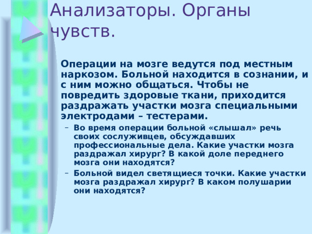 Анализаторы. Органы чувств.  Операции на мозге ведутся под местным наркозом. Больной находится в сознании, и с ним можно общаться. Чтобы не повредить здоровые ткани, приходится раздражать участки мозга специальными электродами – тестерами. Во время операции больной «слышал» речь своих сослуживцев, обсуждавших профессиональные дела. Какие участки мозга раздражал хирург? В какой доле переднего мозга они находятся? Больной видел светящиеся точки. Какие участки мозга раздражал хирург? В каком полушарии они находятся? Во время операции больной «слышал» речь своих сослуживцев, обсуждавших профессиональные дела. Какие участки мозга раздражал хирург? В какой доле переднего мозга они находятся? Больной видел светящиеся точки. Какие участки мозга раздражал хирург? В каком полушарии они находятся? 