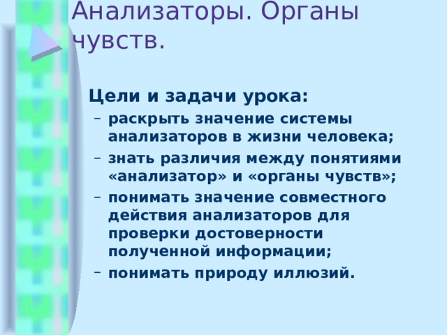 Анализаторы. Органы чувств.  Цели и задачи урока: раскрыть значение системы анализаторов в жизни человека; знать различия между понятиями «анализатор» и «органы чувств»; понимать значение совместного действия анализаторов для проверки достоверности полученной информации; понимать природу иллюзий. раскрыть значение системы анализаторов в жизни человека; знать различия между понятиями «анализатор» и «органы чувств»; понимать значение совместного действия анализаторов для проверки достоверности полученной информации; понимать природу иллюзий. 