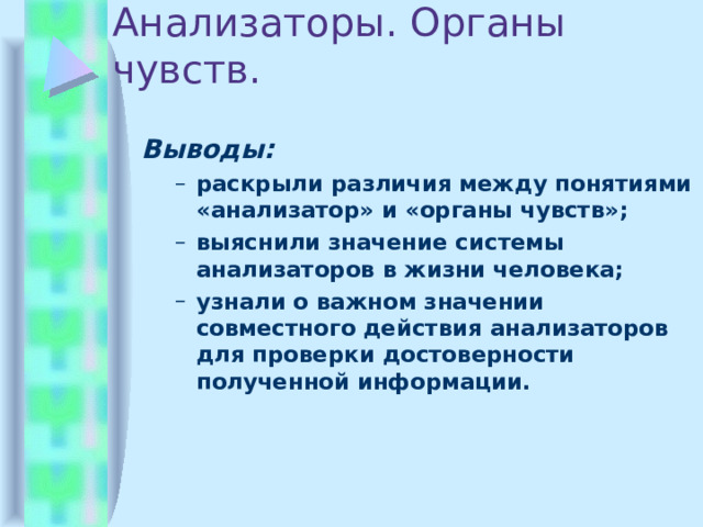 Анализаторы. Органы чувств. Выводы: раскрыли различия между понятиями «анализатор» и «органы чувств»; выяснили значение системы анализаторов в жизни человека; узнали о важном значении совместного действия анализаторов для проверки достоверности полученной информации. раскрыли различия между понятиями «анализатор» и «органы чувств»; выяснили значение системы анализаторов в жизни человека; узнали о важном значении совместного действия анализаторов для проверки достоверности полученной информации.    