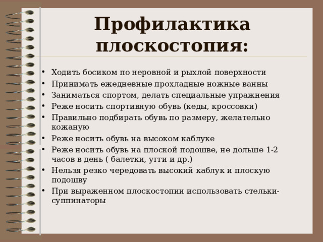 Профилактика плоскостопия: Ходить босиком по неровной и рыхлой поверхности Принимать ежедневные прохладные ножные ванны Заниматься спортом, делать специальные упражнения Реже носить спортивную обувь (кеды, кроссовки) Правильно подбирать обувь по размеру, желательно кожаную Реже носить обувь на высоком каблуке Реже носить обувь на плоской подошве, не дольше 1-2 часов в день ( балетки, угги и др.) Нельзя резко чередовать высокий каблук и плоскую подошву При выраженном плоскостопии использовать стельки-суппинаторы  