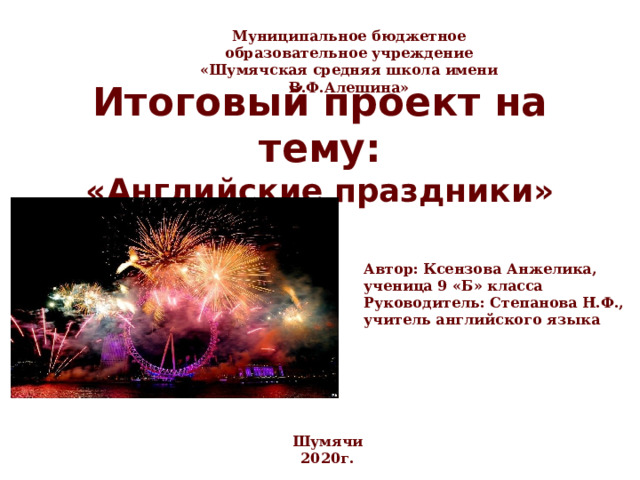 Муниципальное бюджетное образовательное учреждение «Шумячская средняя школа имени В.Ф.Алешина»  Итоговый проект на тему:  «Английские праздники» Автор: Ксензова Анжелика, ученица 9 «Б» класса Руководитель: Степанова Н.Ф., учитель английского языка Шумячи 2020г. 