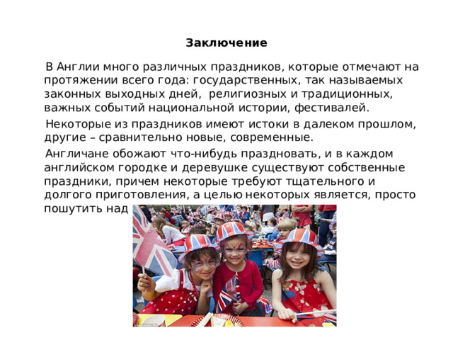 Заключение  В Англии много различных праздников, которые отмечают на протяжении всего года: государственных, так называемых законных выходных дней, религиозных и традиционных, важных событий национальной истории, фестивалей.  Некоторые из праздников имеют истоки в далеком прошлом, другие – сравнительно новые, современные.  Англичане обожают что-нибудь праздновать, и в каждом английском городке и деревушке существуют собственные праздники, причем некоторые требуют тщательного и долгого приготовления, а целью некоторых является, просто пошутить над соседом. 