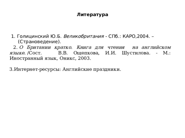 Литература   1. Голицинский Ю.Б.  Великобритания  - СПб.: КАРО,2004. – (Страноведение).  2.  О Британии кратко. Книга для чтения на английском языке.  /Сост. В.В. Ощепкова, И.И. Шустилова. - М.: Иностранный язык, Оникс, 2003. 3.Интернет-ресурсы: Английские праздники. 