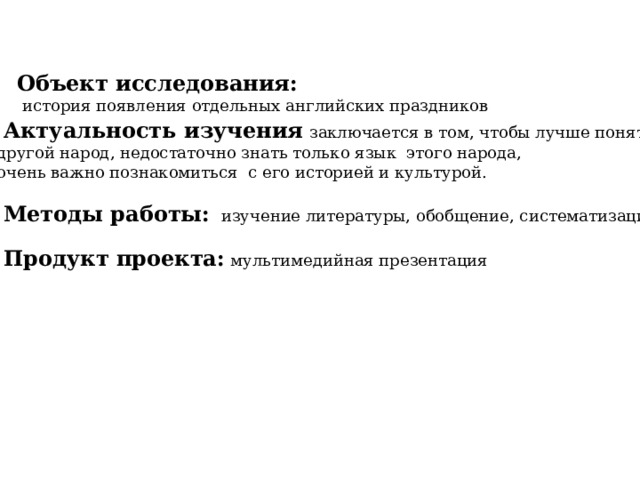 Объект исследования:  история появления отдельных английских праздников  Актуальность изучения  заключается в том, чтобы лучше понять  другой народ, недостаточно знать только язык этого народа,  очень важно познакомиться с его историей и культурой.  Методы работы:    изучение литературы, обобщение, систематизация  Продукт проекта:  мультимедийная презентация 