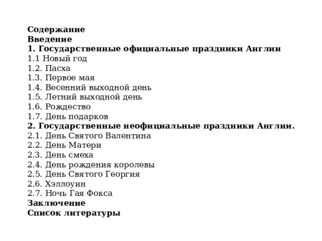 Содержание Введение  1. Государственные официальные праздники Англии 1.1 Новый год  1.2. Пасха  1.3. Первое мая  1.4. Весенний выходной день  1.5. Летний выходной день  1.6. Рождество  1.7. День подарков  2. Государственные неофициальные праздники Англии.  2.1. День Святого Валентина  2.2. День Матери  2.3. День смеха  2.4. День рождения королевы  2.5. День Святого Георгия  2.6. Хэллоуин  2.7. Ночь Гая Фокса  Заключение  Список литературы 