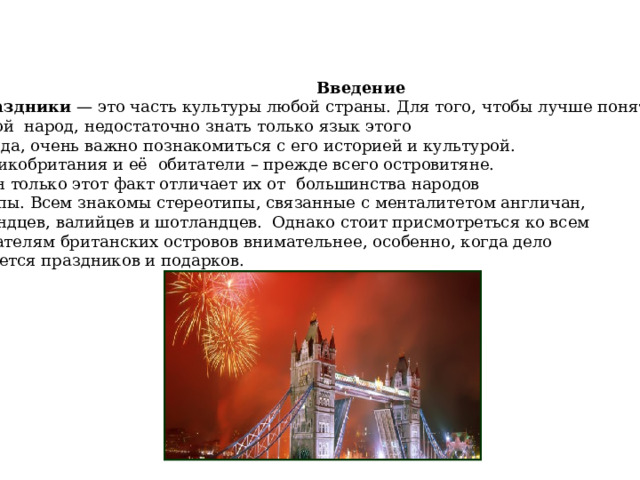  Введение  Праздники   — это часть культуры любой страны. Для того, чтобы лучше понять другой народ, недостаточно знать только язык этого  народа, очень важно познакомиться с его историей и культурой.  Великобритания и её обитатели – прежде всего островитяне.  Один только этот факт отличает их от большинства народов Европы. Всем знакомы стереотипы, связанные с менталитетом англичан, ирландцев, валийцев и шотландцев. Однако стоит присмотреться ко всем обитателям британских островов внимательнее, особенно, когда дело  касается праздников и подарков. 