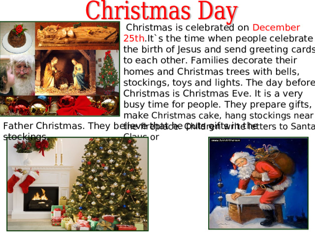  Christmas is celebrated on December 25th .It` s the time when people celebrate the birth of Jesus and send greeting cards to each other . Families decorate their homes and Christmas trees with bells, stockings, toys and lights. The day before Christmas is Christmas Eve. It is a very busy time for people. They prepare gifts, make Christmas cake, hang stockings near the fireplace. Children write letters to Santa Claus or Father Christmas. They believe that he puts gifts in the stockings. 