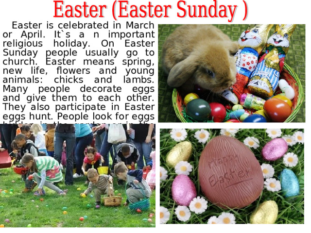  Easter is celebrated in March or April. It`s a n important religious holiday. On Easter Sunday people usually go to church. Easter means spring, new life, flowers and young animals: chicks and lambs. M any people decorate e ggs  and give them to each other. They also participate in Easter egg s  hunt . People look for eggs hidden in the garden or in the house. 