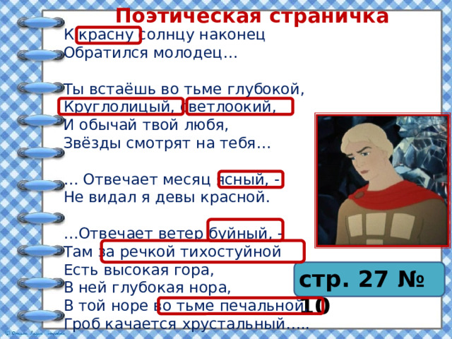 Поэтическая страничка К красну солнцу наконец Обратился молодец… Ты встаёшь во тьме глубокой, Круглолицый, светлоокий, И обычай твой любя, Звёзды смотрят на тебя… … Отвечает месяц ясный, - Не видал я девы красной. … Отвечает ветер буйный, - Там за речкой тихостуйной Есть высокая гора, В ней глубокая нора, В той норе во тьме печальной, Гроб качается хрустальный….. стр. 27 № 10 
