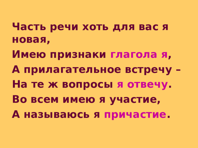 Часть речи хоть для вас я новая, Имею признаки глагола я , А прилагательное встречу – На те ж вопросы я отвечу . Во всем имею я участие, А называюсь я причастие . 