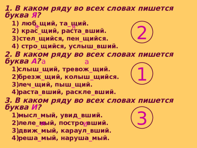 1. В каком ряду во всех словах пишется буква Я ? 1) люб _ щий, та _ щий. 2) крас _ щий, раста _ вший. 3)стел _ щийся, пен _ щийся. 4) стро _ щийся, услыш _ вший. 1) люб _ щий, та _ щий. 2) крас _ щий, раста _ вший. 3)стел _ щийся, пен _ щийся. 4) стро _ щийся, услыш _ вший. 2. В каком ряду во всех словах пишется буква А ? слыш _ щий, тревож _ щий. брезж _ щий, колыш _ щийся. леч _ щий, пыш _ щий. раста _ вший, раскле _ вший. слыш _ щий, тревож _ щий. брезж _ щий, колыш _ щийся. леч _ щий, пыш _ щий. раста _ вший, раскле _ вший. 3. В каком ряду во всех словах пишется буква И ? мысл _ мый, увид _ вший. леле _ мый, постро _ вший. движ _ мый, караул _ вший. реша _ мый, наруша _ мый. мысл _ мый, увид _ вший. леле _ мый, постро _ вший. движ _ мый, караул _ вший. реша _ мый, наруша _ мый. я я 2 а а 1 3 и и 