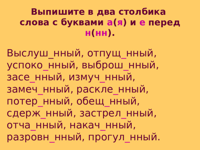 Выпишите в два столбика слова с буквами а ( я ) и е перед н ( нн ).  Выслуш_нный, отпущ _ нный, успоко _ нный, выброш _ нный, засе _ нный, измуч _ нный, замеч _ нный, раскле _ нный, потер _ нный, обещ _ нный, сдерж _ нный, застрел _ нный, отча _ нный, накач _ нный, разровн _ нный, прогул _ нный. 
