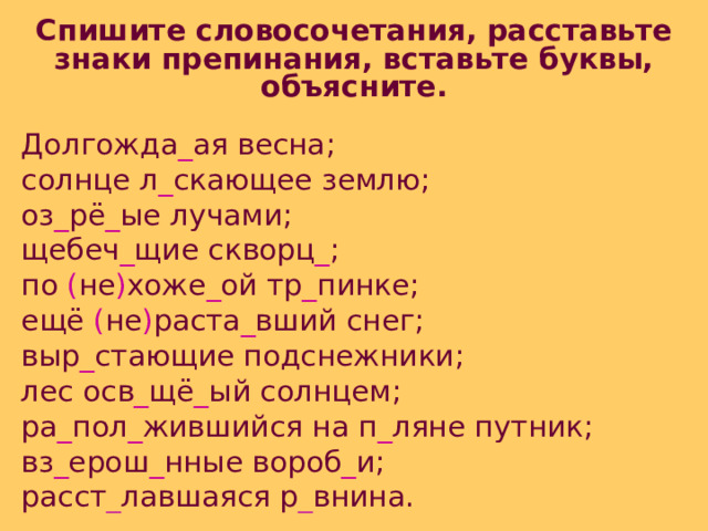 Спишите словосочетания, расставьте знаки препинания, вставьте буквы, объясните. Долгожда _ ая весна; солнце л _ скающее землю; оз _ рё _ ые лучами; щебеч _ щие скворц _ ; по ( не ) хоже _ ой тр _ пинке; ещё ( не ) раста _ вший снег; выр _ стающие подснежники; лес осв _ щё _ ый солнцем; ра _ пол _ жившийся на п _ ляне путник; вз _ ерош _ нные вороб _ и; расст _ лавшаяся р _ внина. 