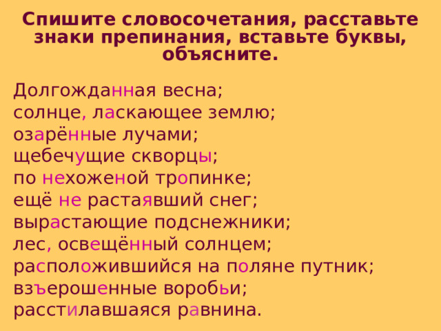 Спишите словосочетания, расставьте знаки препинания, вставьте буквы, объясните. Долгожда нн ая весна; солнце , л а скающее землю; оз а рё нн ые лучами; щебеч у щие скворц ы ; по не хоже н ой тр о пинке; ещё не раста я вший снег; выр а стающие подснежники; лес , осв е щё нн ый солнцем; ра с пол о жившийся на п о ляне путник; вз ъ ерош е нные вороб ь и; расст и лавшаяся р а внина. 