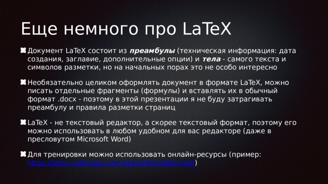Еще немного про LaTeX Документ LaTeX состоит из преамбулы (техническая информация: дата создания, заглавие, дополнительные опции) и тела - самого текста и символов разметки, но на начальных порах это не особо интересно Необязательно целиком оформлять документ в формате LaTeX, можно писать отдельные фрагменты (формулы) и вставлять их в обычный формат .docx - поэтому в этой презентации я не буду затрагивать преамбулу и правила разметки страниц LaTeX - не текстовый редактор, а скорее текстовый формат, поэтому его можно использовать в любом удобном для вас редакторе (даже в пресловутом Microsoft Word) Для тренировки можно использовать онлайн-ресурсы (пример: https://latex.codecogs.com/eqneditor/editor.php ) 