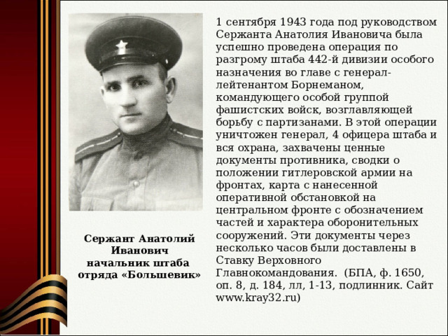 1 сентября 1943 года под руководством Сержанта Анатолия Ивановича была успешно проведена операция по разгрому штаба 442-й дивизии особого назначения во главе с генерал-лейтенантом Борнеманом, командующего особой группой фашистских войск, возглавляющей борьбу с партизанами. В этой операции уничтожен генерал, 4 офицера штаба и вся охрана, захвачены ценные документы противника, сводки о положении гитлеровской армии на фронтах, карта с нанесенной оперативной обстановкой на центральном фронте с обозначением частей и характера оборонительных сооружений. Эти документы через несколько часов были доставлены в Ставку Верховного Главнокомандования.  (БПА, ф. 1650, оп. 8, д. 184, лл, 1-13, подлинник. Сайт www.kray32.ru ) Сержант Анатолий Иванович начальник штаба отряда «Большевик» 