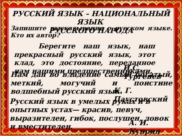 РУССКИЙ ЯЗЫК – НАЦИОНАЛЬНЫЙ ЯЗЫК  РУССКОГО НАРОДА Запишите высказывания о русском языке. Кто их автор?  Берегите наш язык, наш прекрасный русский язык, этот клад, это достояние, переданное нам нашими предшественниками. И.С. Тургенев Нам дан во владение самый богатый, меткий, могучий и поистине волшебный русский язык. К. Г. Паустовский Русский язык в умелых руках и в опытных устах— красив, певуч, выразителен, гибок, послушен, ловок и вместителен. А. И. Куприн  