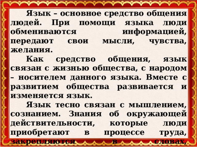  Язык – основное средство общения людей. При помощи языка люди обмениваются информацией, передают свои мысли, чувства, желания.  Как средство общения, язык связан с жизнью общества, с народом – носителем данного языка. Вместе с развитием общества развивается и изменяется язык.  Язык тесно связан с мышлением, сознанием. Знания об окружающей действительности, которые люди приобретают в процессе труда, закрепляются в словах, словосочетаниях, предложениях, текстах. С помощью языка люди передают свой опыт от поколения к поколению.  