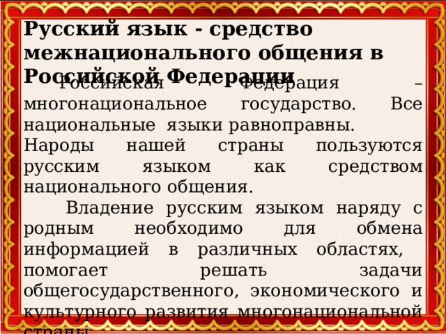 Русский язык - средство межнационального общения в Российской Федерации  Российская Федерация – многонациональное государство. Все национальные языки равноправны. Народы нашей страны пользуются русским языком как средством национального общения.   Владение русским языком наряду с родным необходимо для обмена информацией в различных областях, помогает решать задачи общегосударственного, экономического и культурного развития многонациональной страны  